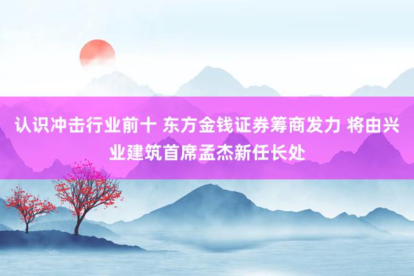 认识冲击行业前十 东方金钱证券筹商发力 将由兴业建筑首席孟杰新任长处