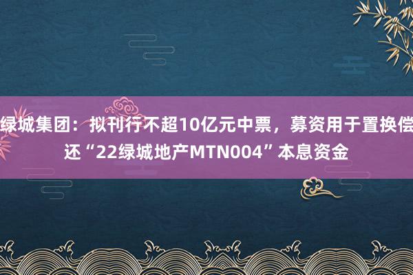 绿城集团：拟刊行不超10亿元中票，募资用于置换偿还“22绿城地产MTN004”本息资金