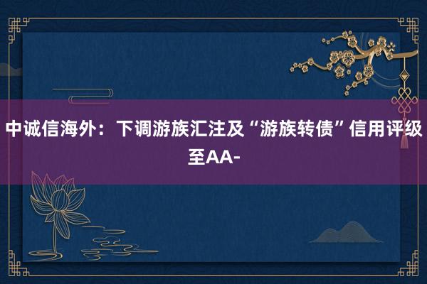 中诚信海外：下调游族汇注及“游族转债”信用评级至AA-