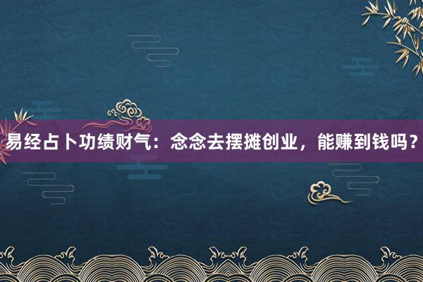 易经占卜功绩财气：念念去摆摊创业，能赚到钱吗？