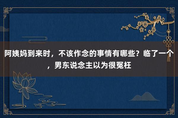 阿姨妈到来时，不该作念的事情有哪些？临了一个，男东说念主以为很冤枉