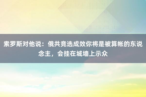 索罗斯对他说：俄共竞选成效你将是被算帐的东说念主，会挂在城墙上示众