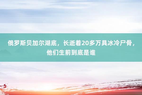 俄罗斯贝加尔湖底，长逝着20多万具冰冷尸骨，他们生前到底是谁