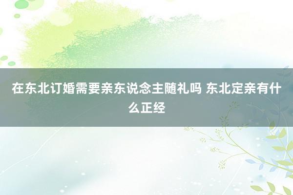 在东北订婚需要亲东说念主随礼吗 东北定亲有什么正经