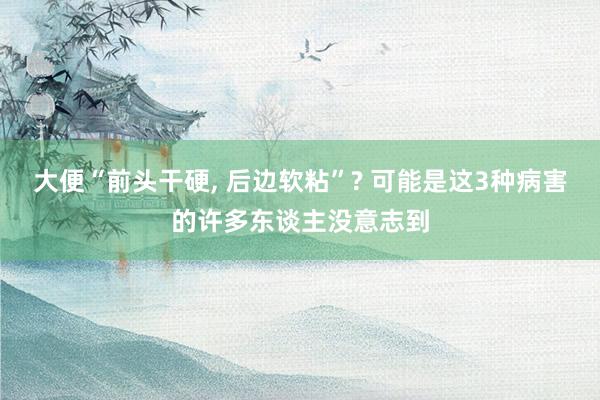 大便“前头干硬, 后边软粘”? 可能是这3种病害的许多东谈主没意志到