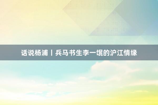 话说杨浦丨兵马书生李一氓的沪江情缘