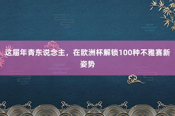 这届年青东说念主，在欧洲杯解锁100种不雅赛新姿势