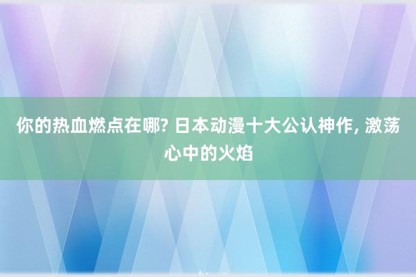 你的热血燃点在哪? 日本动漫十大公认神作, 激荡心中的火焰