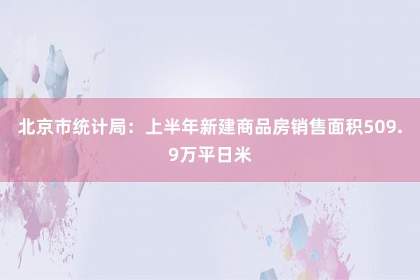 北京市统计局：上半年新建商品房销售面积509.9万平日米