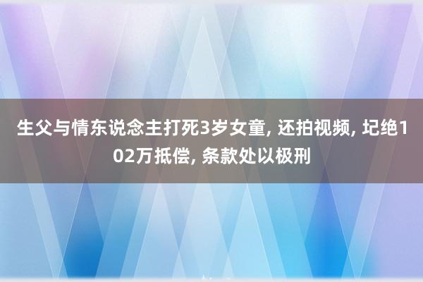 生父与情东说念主打死3岁女童, 还拍视频, 圮绝102万抵偿, 条款处以极刑