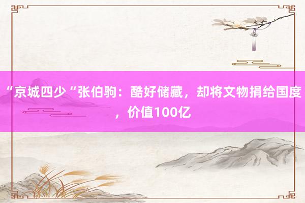 “京城四少“张伯驹：酷好储藏，却将文物捐给国度，价值100亿