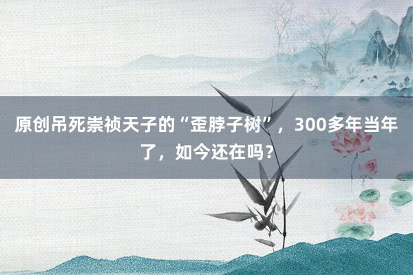 原创吊死崇祯天子的“歪脖子树”，300多年当年了，如今还在吗？