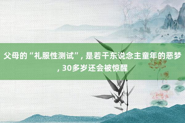 父母的“礼服性测试”, 是若干东说念主童年的恶梦, 30多岁还会被惊醒