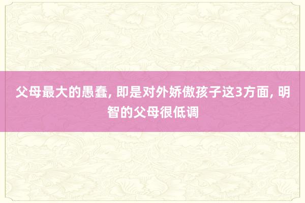 父母最大的愚蠢, 即是对外娇傲孩子这3方面, 明智的父母很低调