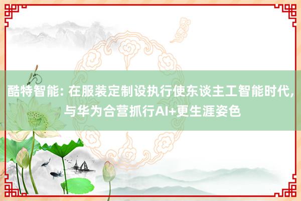 酷特智能: 在服装定制设执行使东谈主工智能时代, 与华为合营抓行AI+更生涯姿色