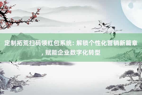 定制拓荒扫码领红包系统: 解锁个性化营销新篇章, 赋能企业数字化转型