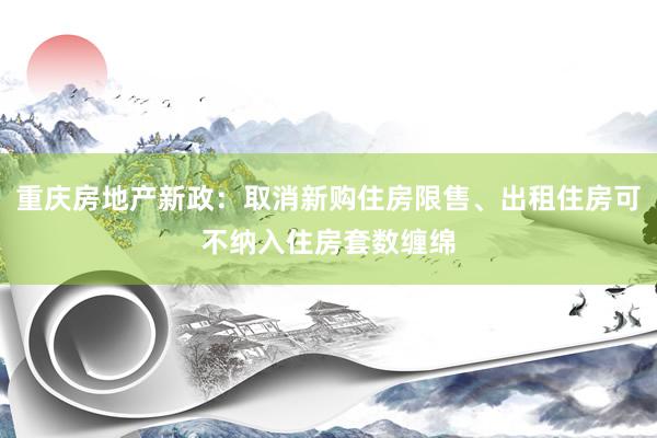 重庆房地产新政：取消新购住房限售、出租住房可不纳入住房套数缠绵