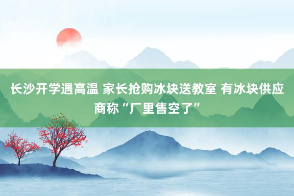 长沙开学遇高温 家长抢购冰块送教室 有冰块供应商称“厂里售空了”