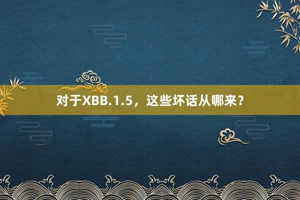 对于XBB.1.5，这些坏话从哪来？