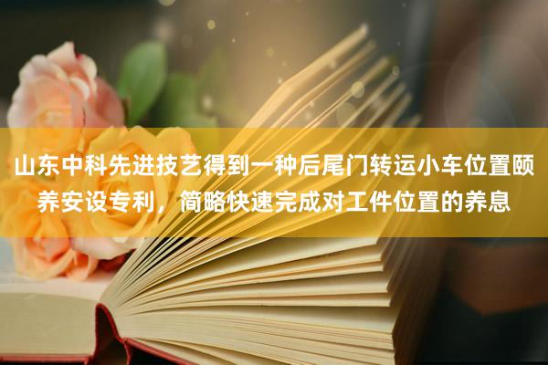 山东中科先进技艺得到一种后尾门转运小车位置颐养安设专利，简略快速完成对工件位置的养息