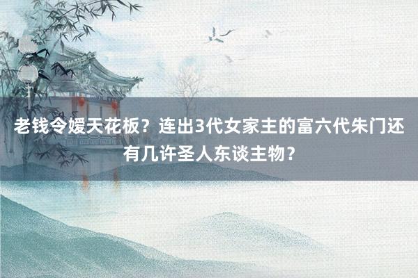 老钱令嫒天花板？连出3代女家主的富六代朱门还有几许圣人东谈主物？