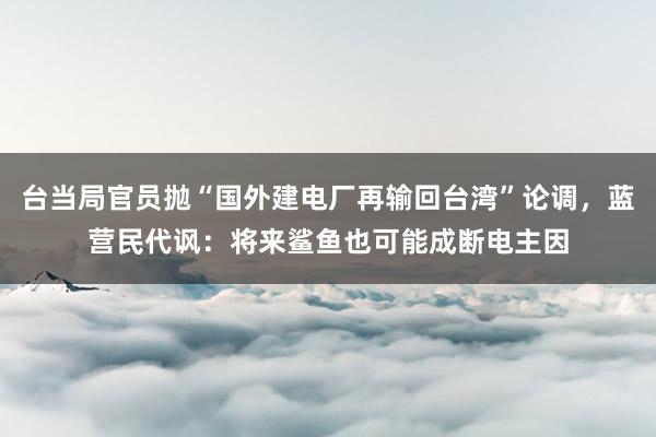 台当局官员抛“国外建电厂再输回台湾”论调，蓝营民代讽：将来鲨鱼也可能成断电主因