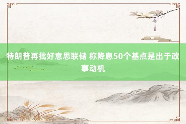 特朗普再批好意思联储 称降息50个基点是出于政事动机