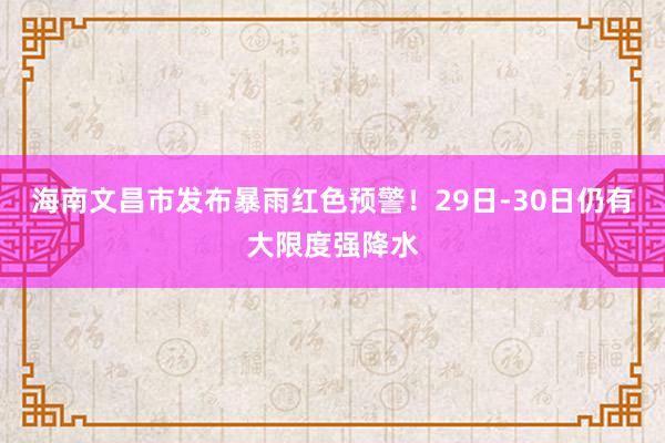 海南文昌市发布暴雨红色预警！29日-30日仍有大限度强降水