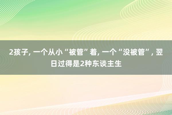 2孩子, 一个从小“被管”着, 一个“没被管”, 翌日过得是2种东谈主生