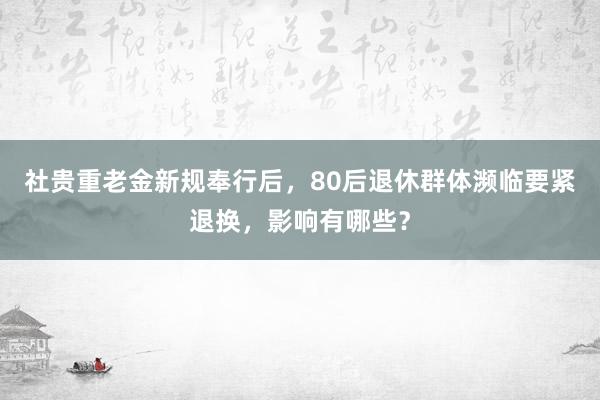 社贵重老金新规奉行后，80后退休群体濒临要紧退换，影响有哪些？