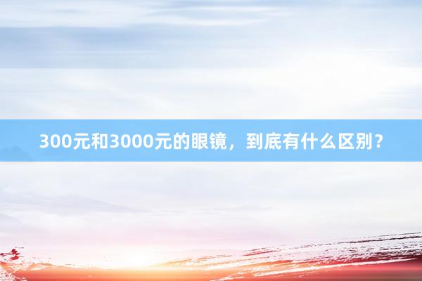 300元和3000元的眼镜，到底有什么区别？