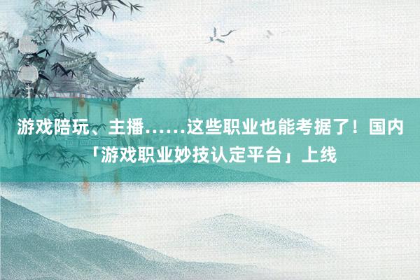 游戏陪玩、主播……这些职业也能考据了！国内「游戏职业妙技认定平台」上线