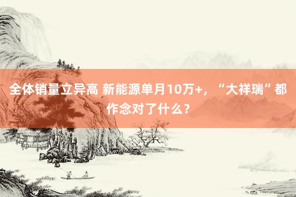 全体销量立异高 新能源单月10万+，“大祥瑞”都作念对了什么？