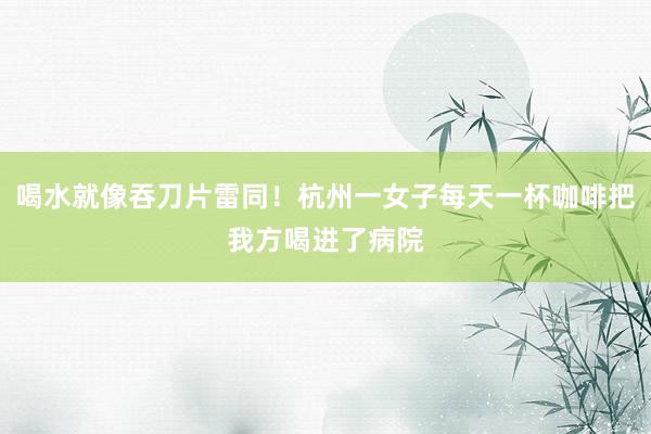 喝水就像吞刀片雷同！杭州一女子每天一杯咖啡把我方喝进了病院