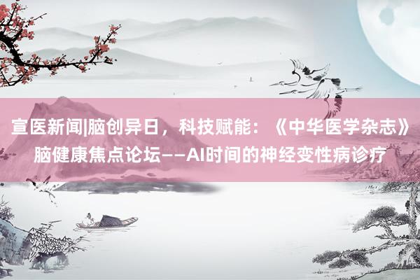 宣医新闻|脑创异日，科技赋能：《中华医学杂志》脑健康焦点论坛——AI时间的神经变性病诊疗